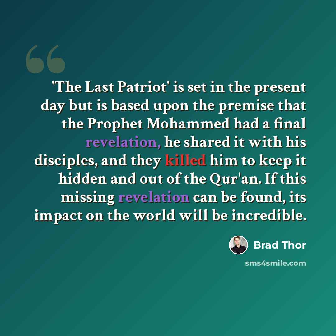 “'The Last Patriot' is set in the present day but is based upon the premise that the Prophet Mohammed had a final revelation, he shared it with his disciples, and they killed him to keep it hidden and out of the Qur'an. If this missing revelation can be found, its impact on the world will be…” quote by Brad Thor