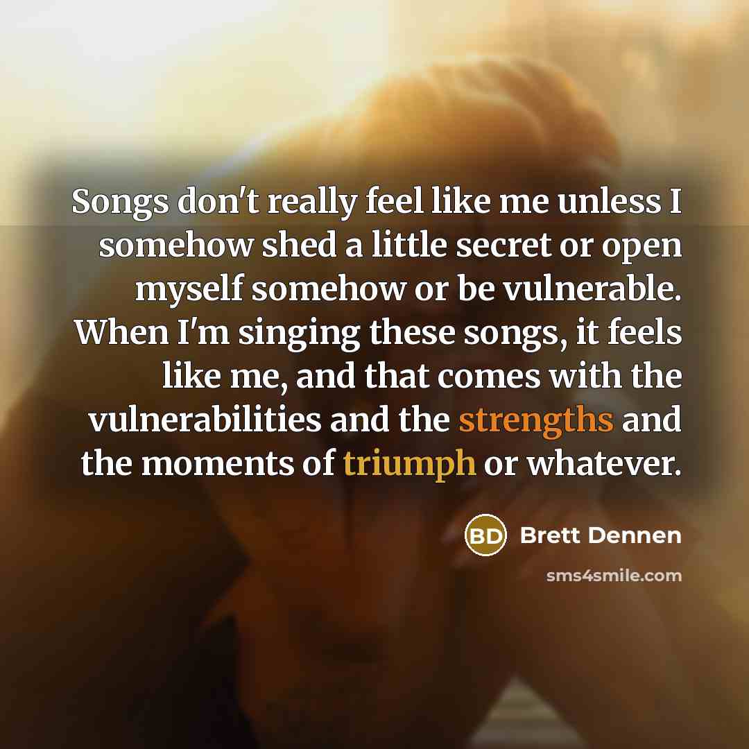 “Songs don't really feel like me unless I somehow shed a little secret or open myself somehow or be vulnerable. When I'm singing these songs, it feels like me, and that comes with the vulnerabilities and the strengths and the moments of triumph or whatever.” quote by Brett Dennen