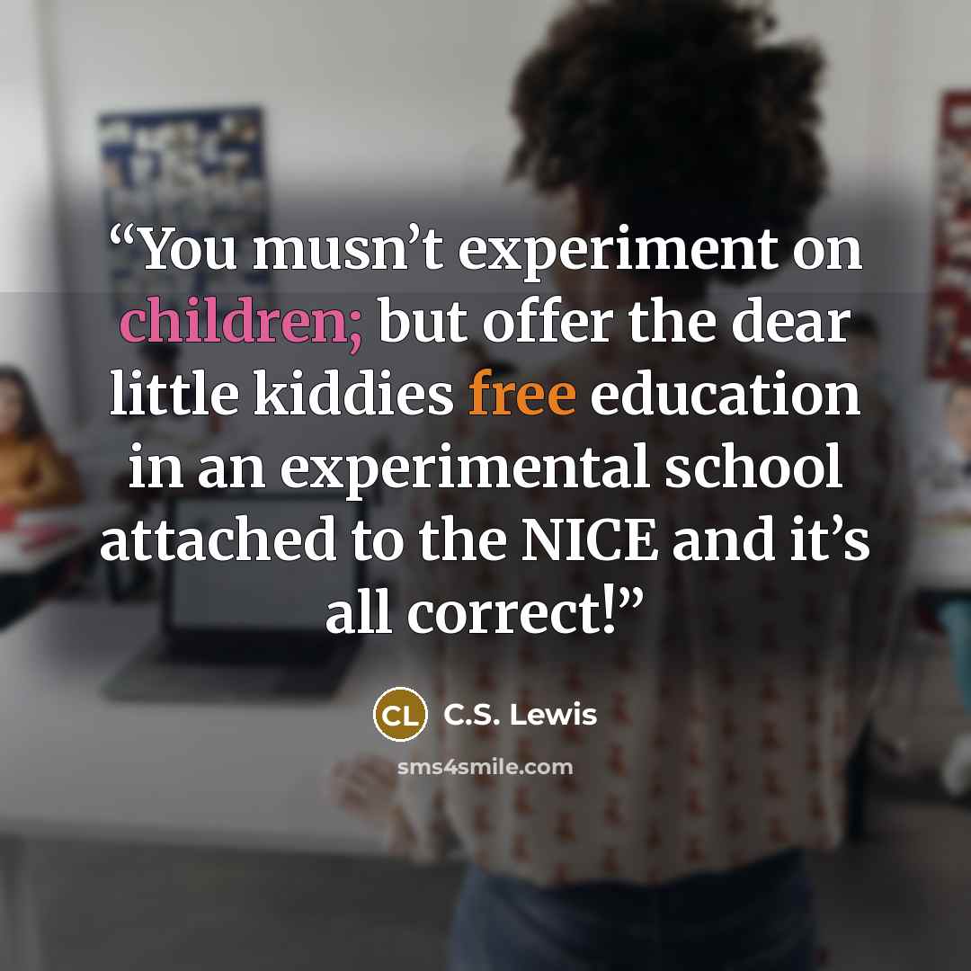 “You musn’t experiment on children; but offer the dear little kiddies free education in an experimental school attached to the NICE and it’s all correct!” quote by C.S. Lewis