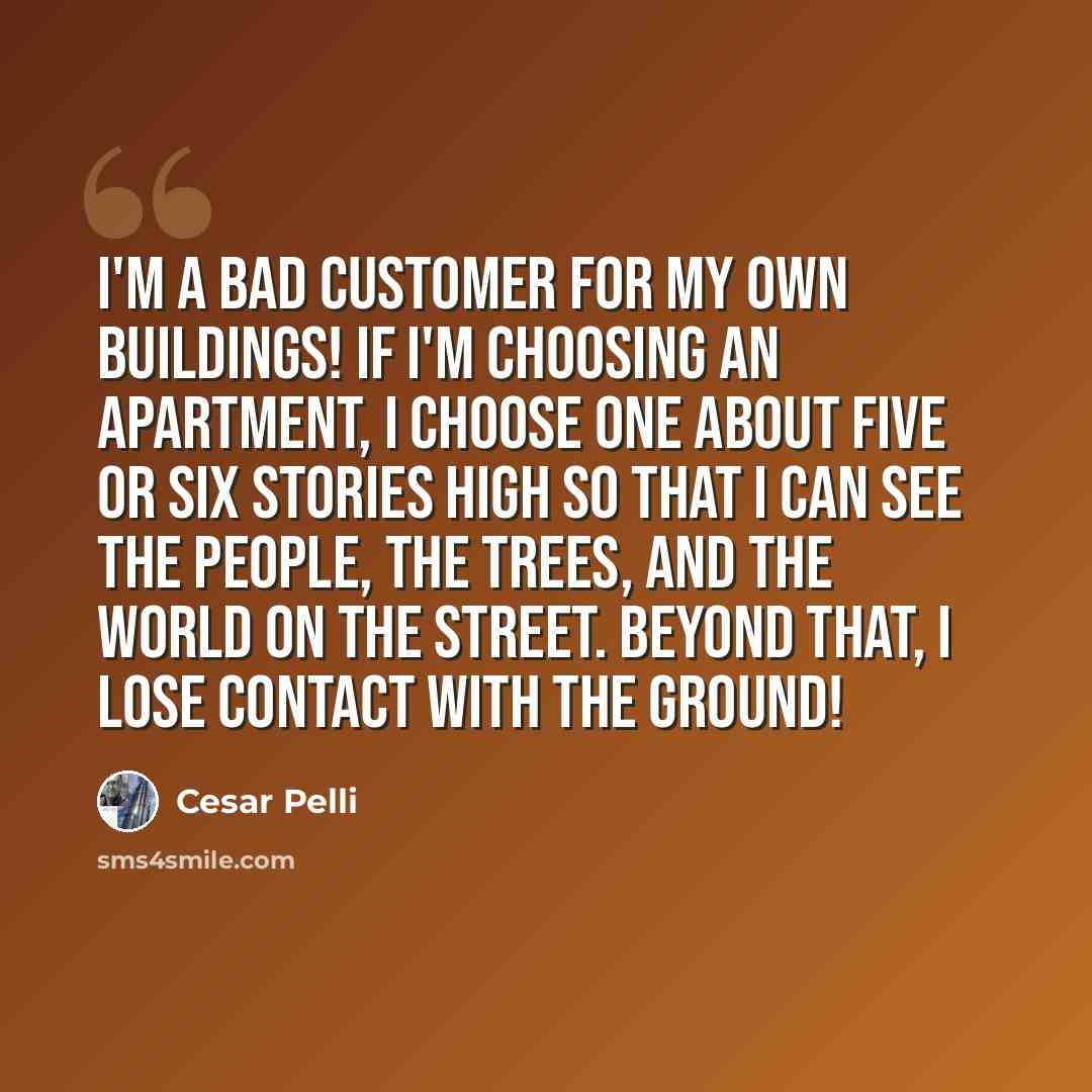 “I'm a bad customer for my own buildings! If I'm choosing an apartment, I choose one about five or six stories high so that I can see the people, the trees, and the world on the street. Beyond that, I lose contact with the ground!” quote by Cesar Pelli