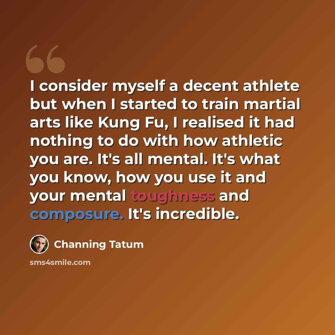 “I consider myself a decent athlete but when I started to train martial arts like Kung Fu, I realised it had nothing to do with how athletic you are. It's all mental. It's what you know, how you use it and your mental toughness and composure. It's incredible.” quote by Channing Tatum