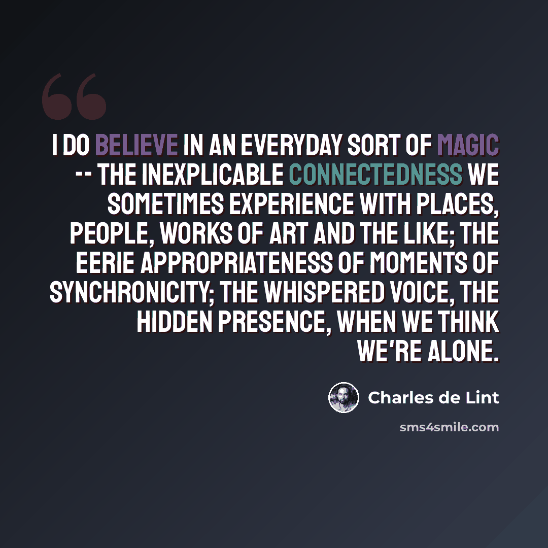 “I do believe in an everyday sort of magic -- the inexplicable connectedness we sometimes experience with places, people, works of art and the like; the eerie appropriateness of moments of synchronicity; the whispered voice, the hidden presence, when we think we're alone.” quote by Charles de Lint