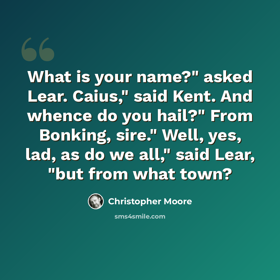 “What is your name?" asked Lear. Caius," said Kent. And whence do you hail?" From Bonking, sire." Well, yes, lad, as do we all," said Lear, "but from what town?” quote by Christopher Moore