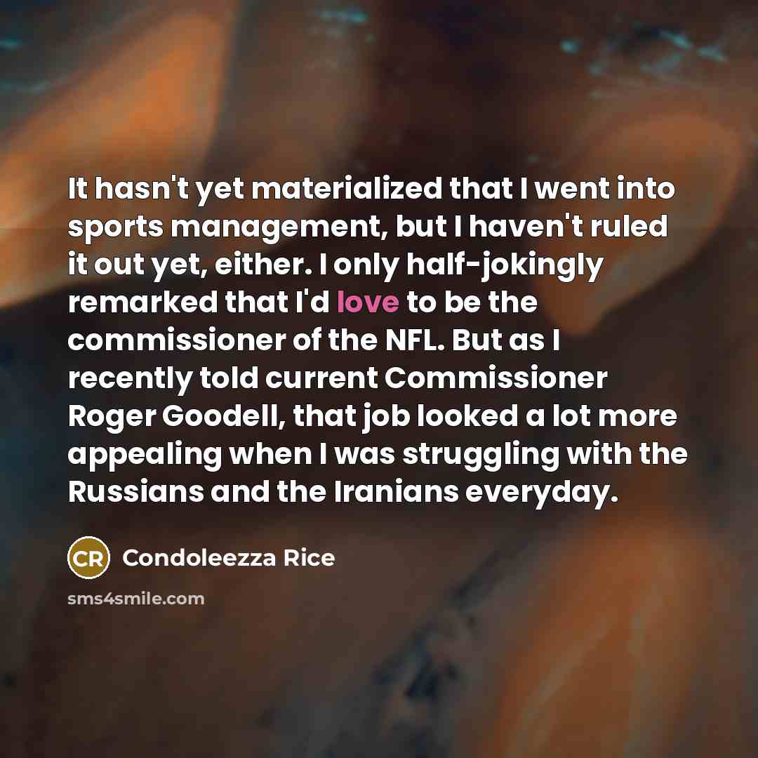 “It hasn't yet materialized that I went into sports management, but I haven't ruled it out yet, either. I only half-jokingly remarked that I'd love to be the commissioner of the NFL. But as I recently told current Commissioner Roger Goodell, that job looked a lot more appealing when I was…” quote by Condoleezza Rice