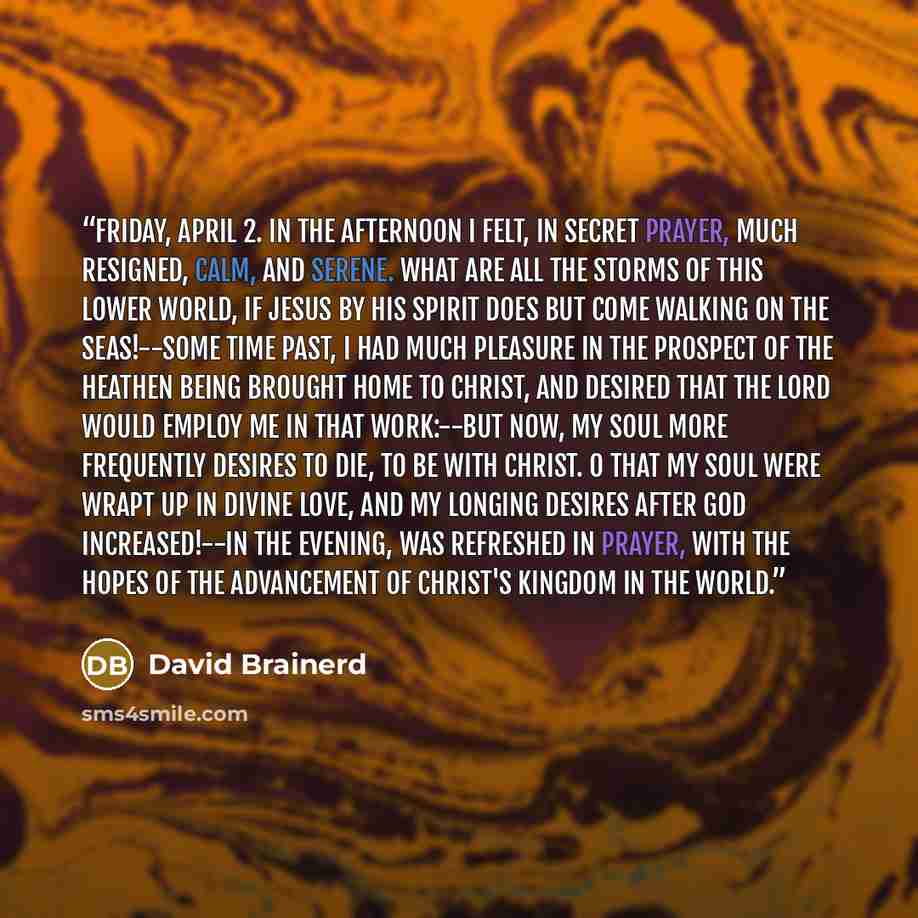 “Friday, April 2. In the afternoon I felt, in secret prayer, much resigned, calm, and serene. What are all the storms of this lower world, if Jesus by his Spirit does but come walking on the seas!--Some time past, I had much pleasure in the prospect of the heathen being brought home to Christ, and…” quote by David Brainerd
