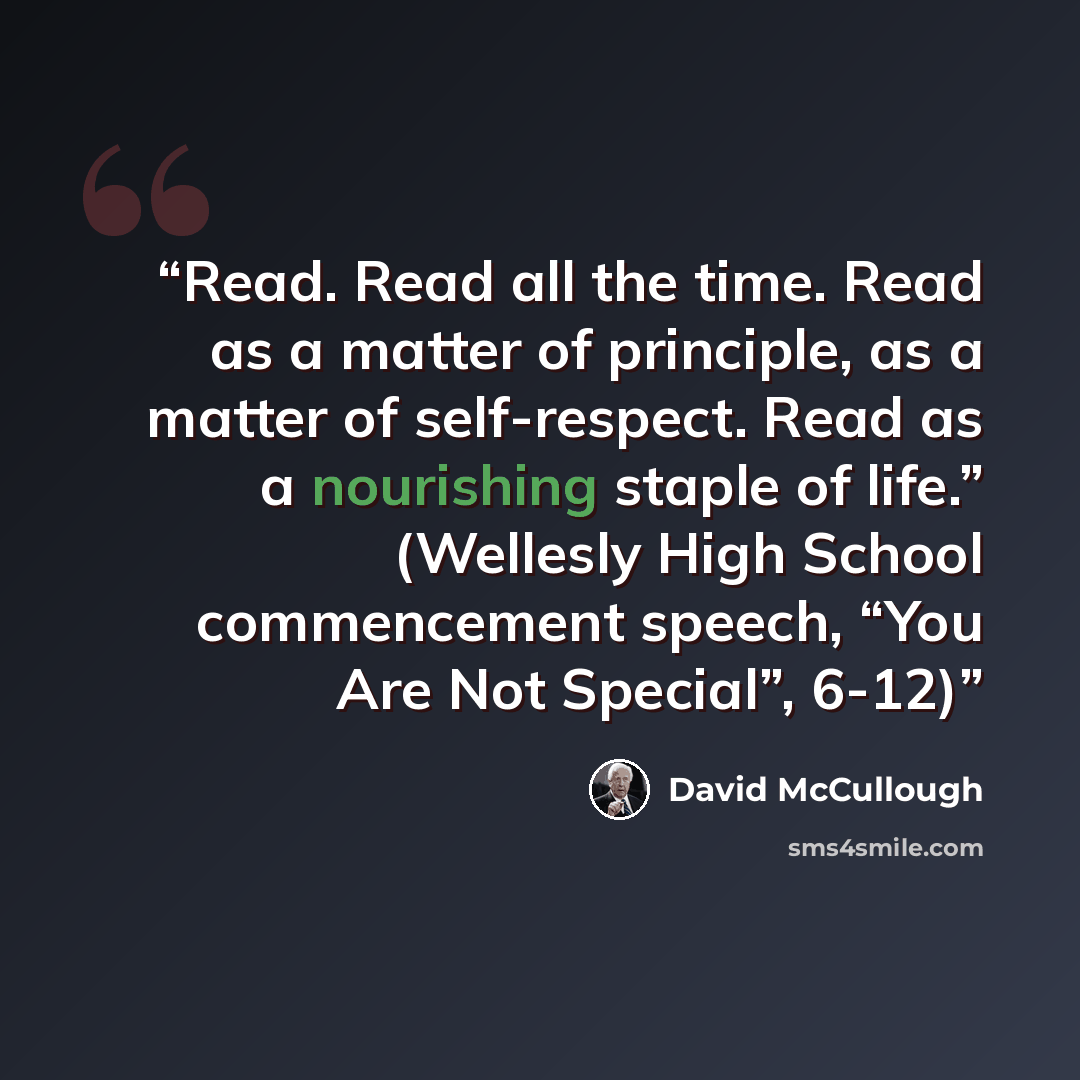 “Read. Read all the time. Read as a matter of principle, as a matter of self-respect. Read as a nourishing staple of life.” (Wellesly High School commencement speech, “You Are Not Special”, 6-12)” quote by David McCullough