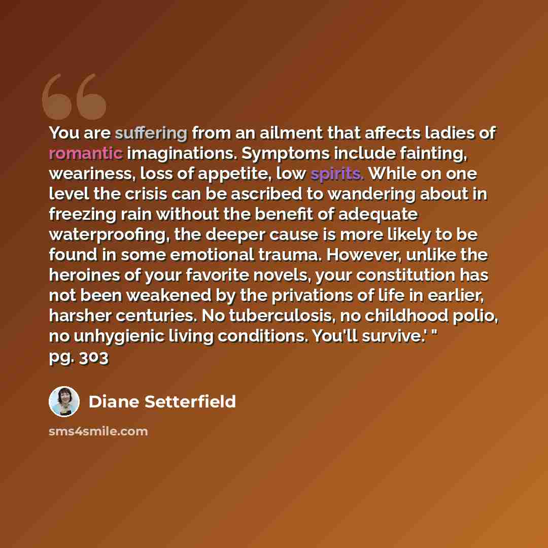 “You are suffering from an ailment that affects ladies of romantic imaginations. Symptoms include fainting, weariness, loss of appetite, low spirits. While on one level the crisis can be ascribed to wandering about in freezing rain without the benefit of adequate waterproofing, the deeper cause is…” quote by Diane Setterfield