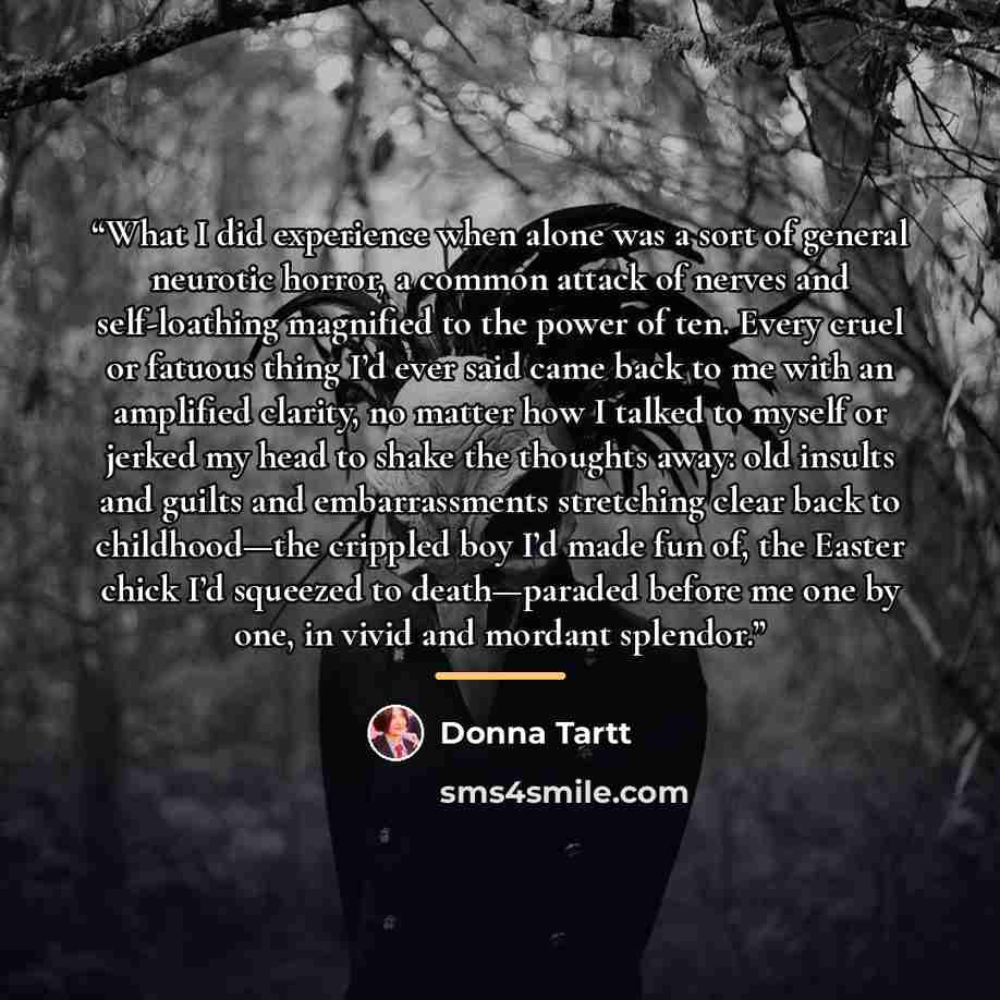 “What I did experience when alone was a sort of general neurotic horror, a common attack of nerves and self-loathing magnified to the power of ten. Every cruel or fatuous thing I’d ever said came back to me with an amplified clarity, no matter how I talked to myself or jerked my head to shake the…” quote by Donna Tartt