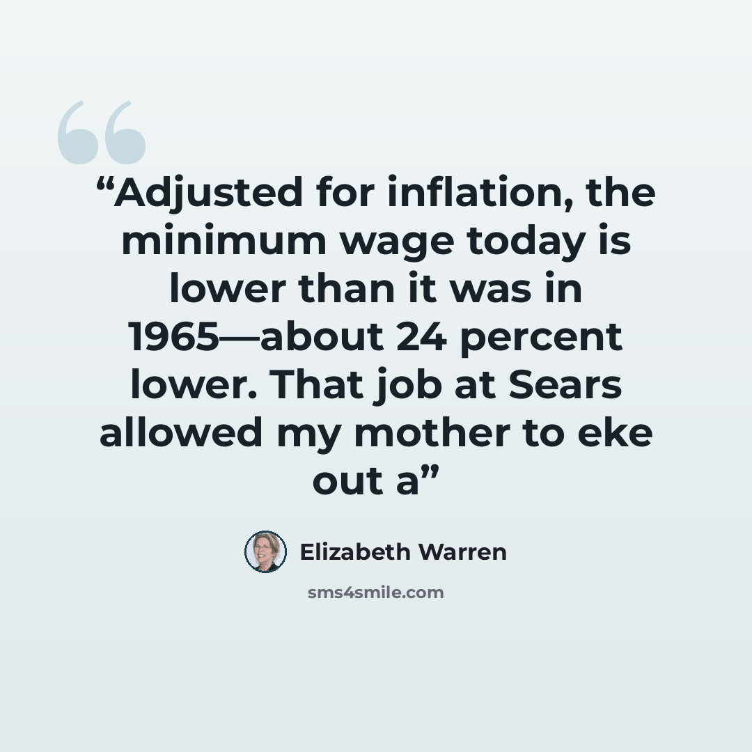 “Adjusted for inflation, the minimum wage today is lower than it was in 1965—about 24 percent lower. That job at Sears allowed my mother to eke out a” quote by Elizabeth Warren