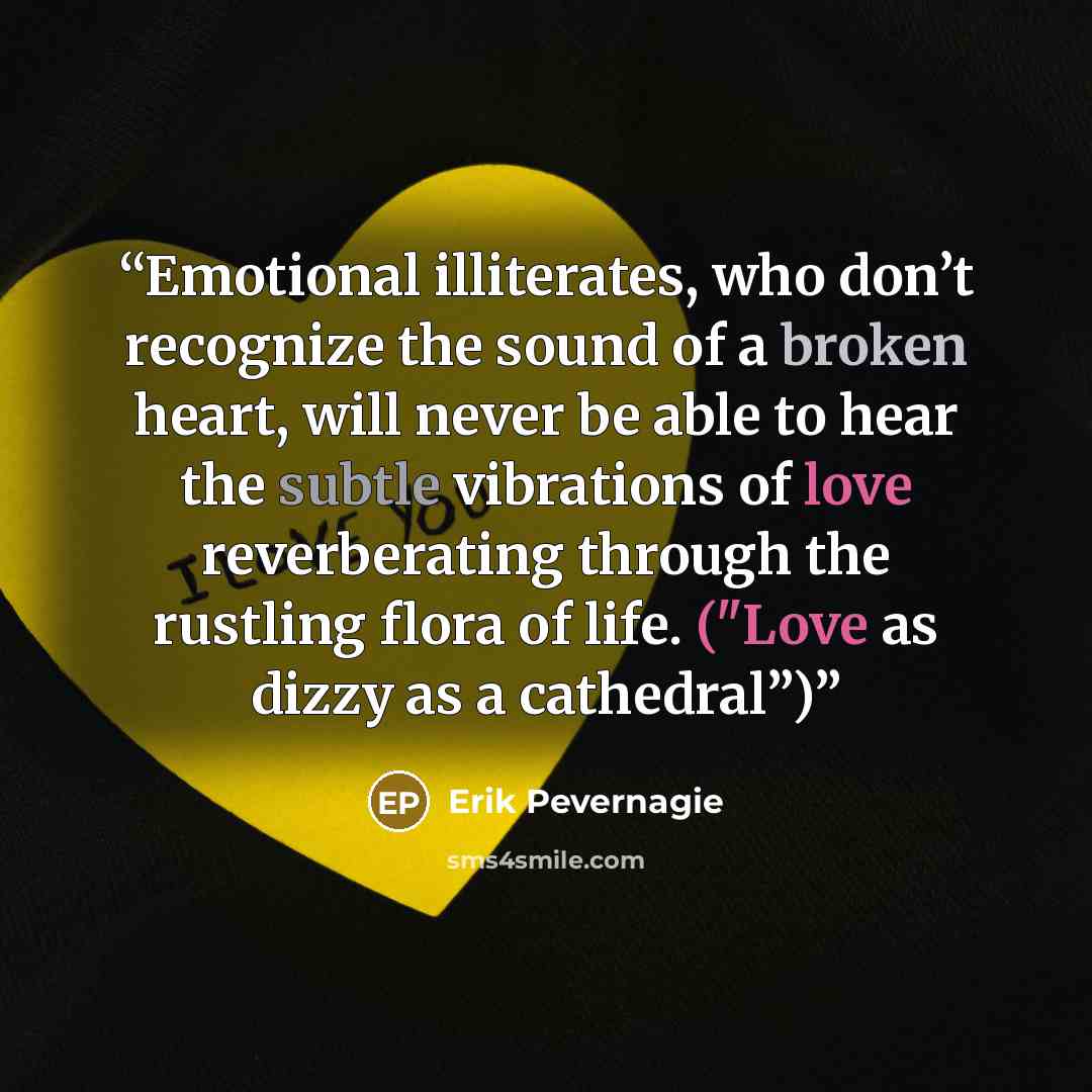 “Emotional illiterates, who don’t recognize the sound of a broken heart, will never be able to hear the subtle vibrations of love reverberating through the rustling flora of life. ("Love as dizzy as a cathedral”)” quote by Erik Pevernagie