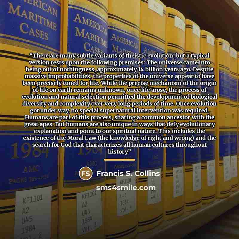“There are many subtle variants of theistic evolution, but a typical version rests upon the following premises: The universe came into being out of nothingness, approximately 14 billion years ago. Despite massive improbabilities, the properties of the universe appear to have been precisely tuned…” quote by Francis S. Collins