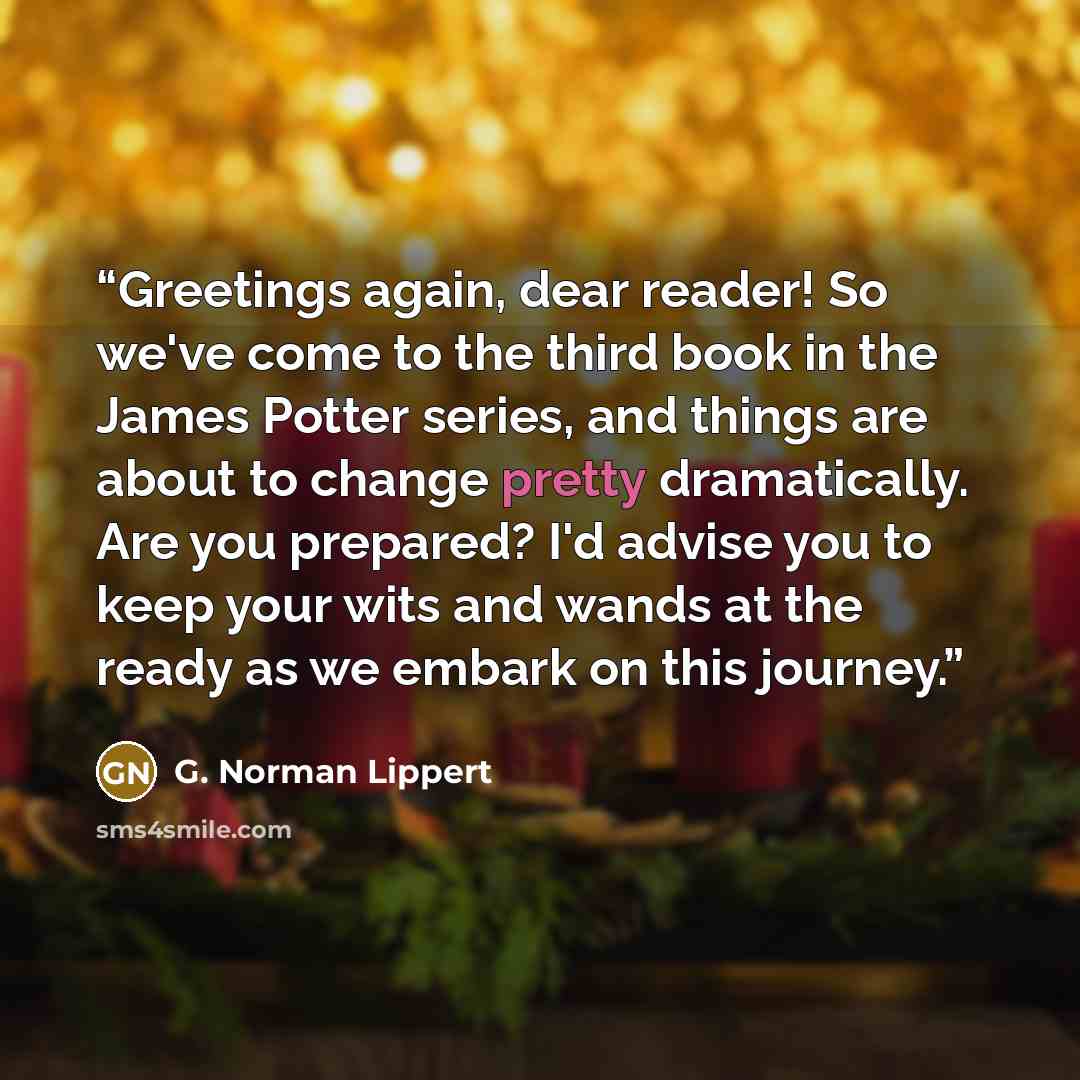 “Greetings again, dear reader! So we've come to the third book in the James Potter series, and things are about to change pretty dramatically. Are you prepared? I'd advise you to keep your wits and wands at the ready as we embark on this journey.” quote by G. Norman Lippert
