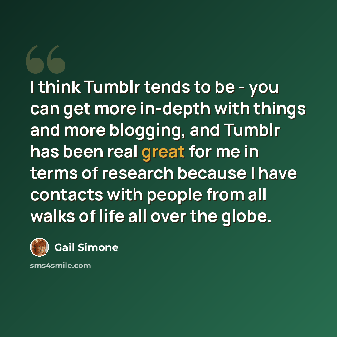 “I think Tumblr tends to be - you can get more in-depth with things and more blogging, and Tumblr has been real great for me in terms of research because I have contacts with people from all walks of life all over the globe.” quote by Gail Simone