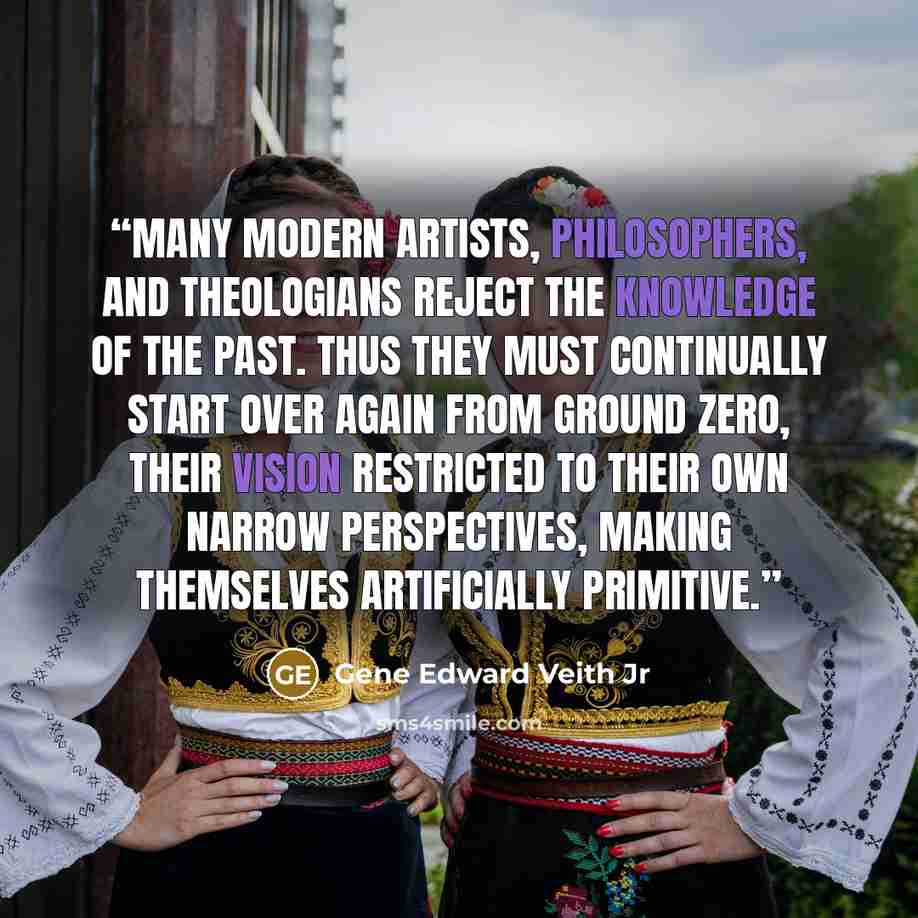 “Many modern artists, philosophers, and theologians reject the knowledge of the past. Thus they must continually start over again from ground zero, their vision restricted to their own narrow perspectives, making themselves artificially primitive.” quote by Gene Edward Veith Jr