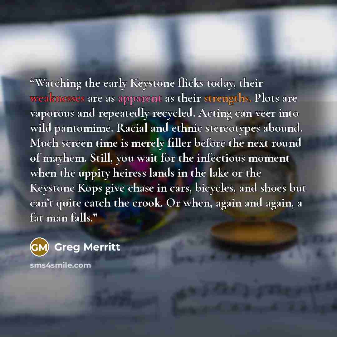 “Watching the early Keystone flicks today, their weaknesses are as apparent as their strengths. Plots are vaporous and repeatedly recycled. Acting can veer into wild pantomime. Racial and ethnic stereotypes abound. Much screen time is merely filler before the next round of mayhem. Still, you wait…” quote by Greg Merritt
