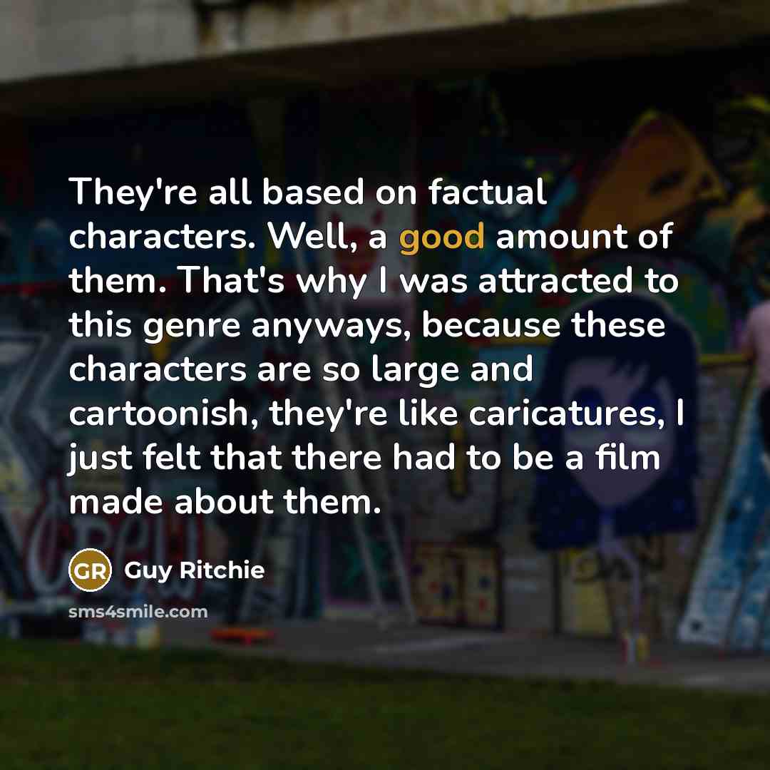 “They're all based on factual characters. Well, a good amount of them. That's why I was attracted to this genre anyways, because these characters are so large and cartoonish, they're like caricatures, I just felt that there had to be a film made about them.” quote by Guy Ritchie