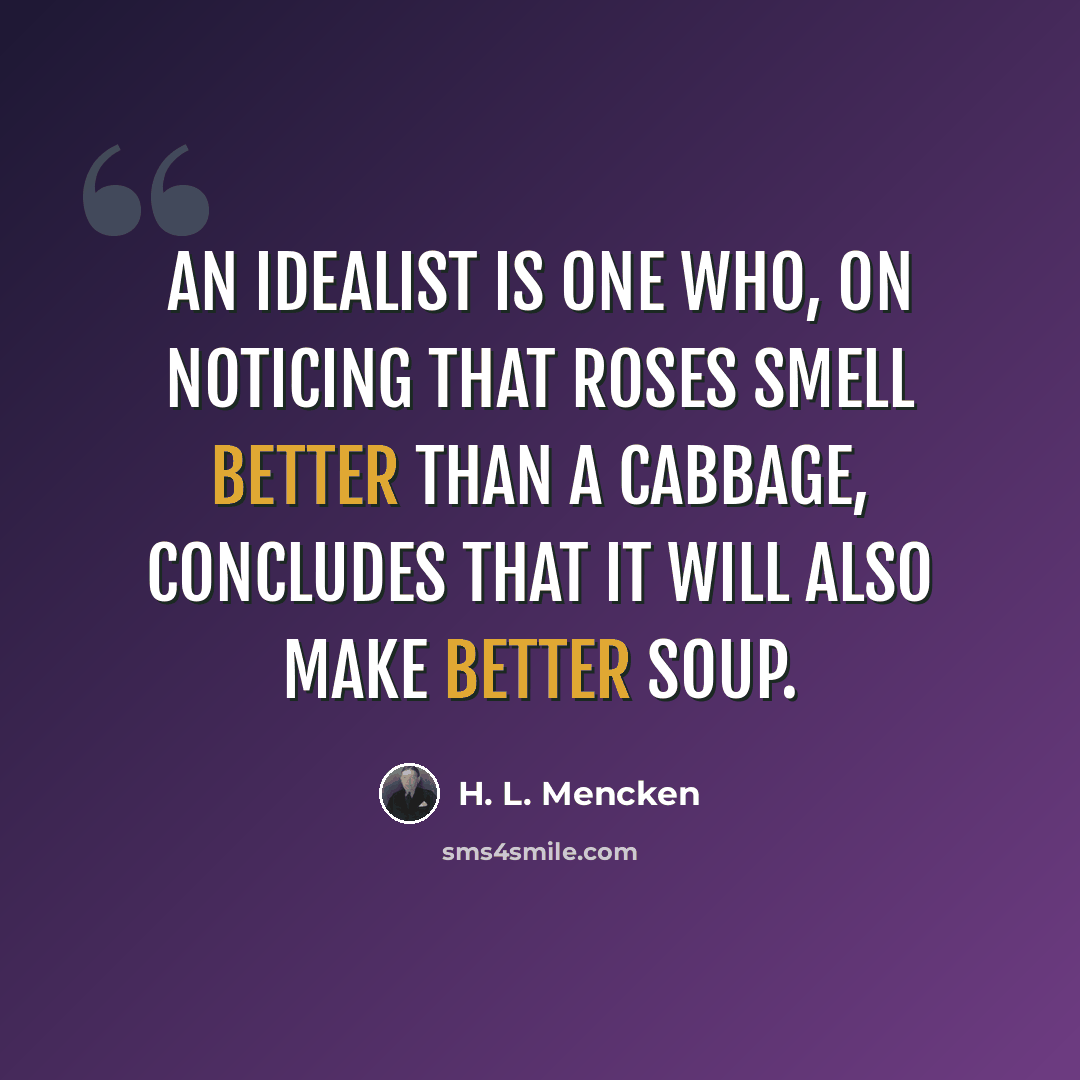 “An idealist is one who, on noticing that roses smell better than a cabbage, concludes that it will also make better soup.” quote by H. L. Mencken