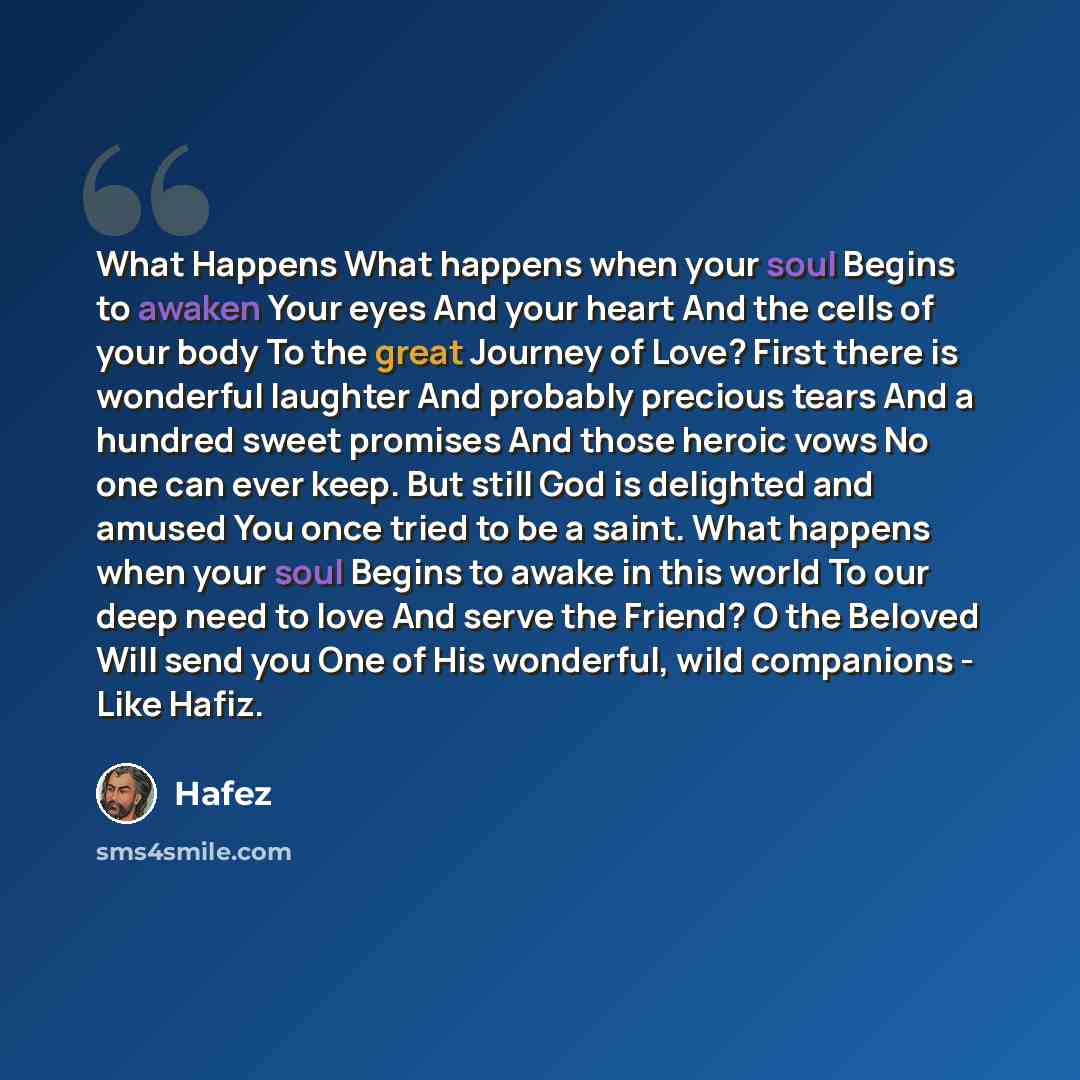 “What Happens What happens when your soul Begins to awaken Your eyes And your heart And the cells of your body To the great Journey of Love? First there is wonderful laughter And probably precious tears And a hundred sweet promises And those heroic vows No one can ever keep. But still God is…” quote by Hafez