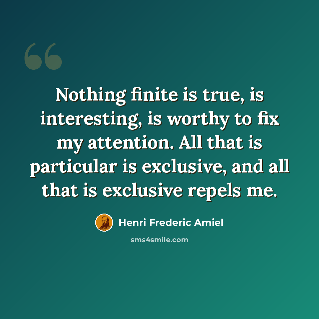 “Nothing finite is true, is interesting, is worthy to fix my attention. All that is particular is exclusive, and all that is exclusive repels me.” quote by Henri Frederic Amiel