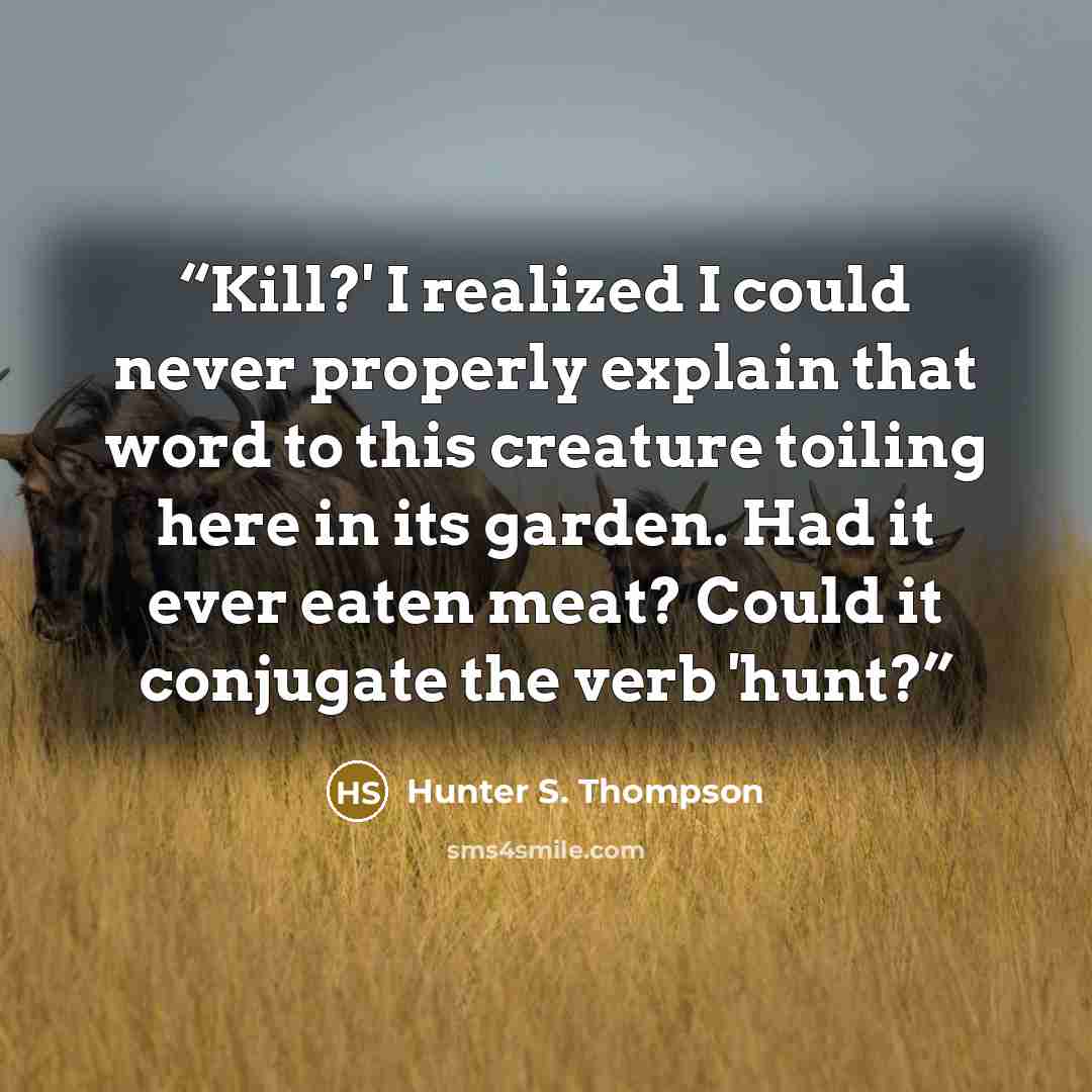 “Kill?' I realized I could never properly explain that word to this creature toiling here in its garden. Had it ever eaten meat? Could it conjugate the verb 'hunt?” quote by Hunter S. Thompson