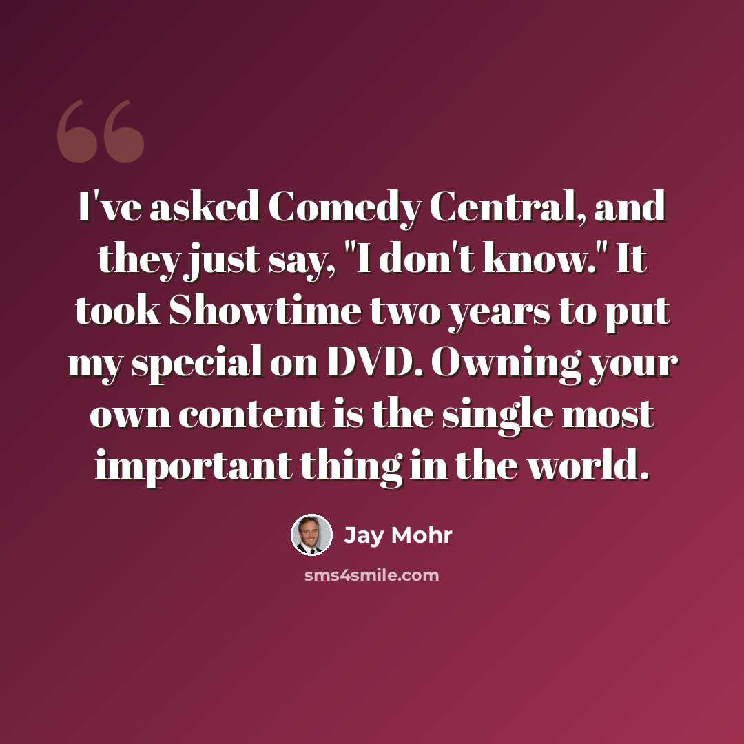 “I've asked Comedy Central, and they just say, "I don't know." It took Showtime two years to put my special on DVD. Owning your own content is the single most important thing in the world.” quote by Jay Mohr
