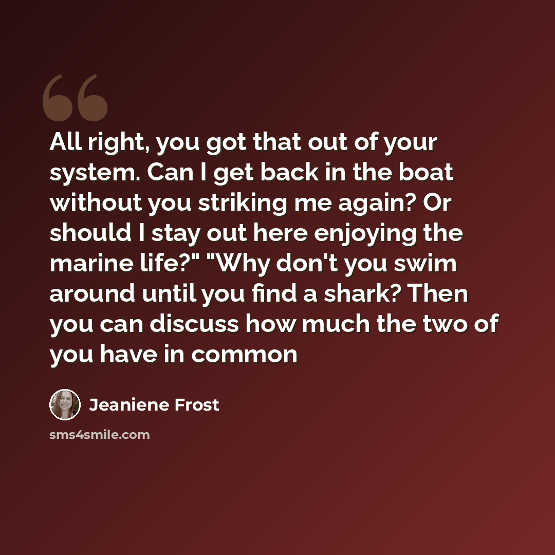 “All right, you got that out of your system. Can I get back in the boat without you striking me again? Or should I stay out here enjoying the marine life?" "Why don't you swim around until you find a shark? Then you can discuss how much the two of you have in common” quote by Jeaniene Frost
