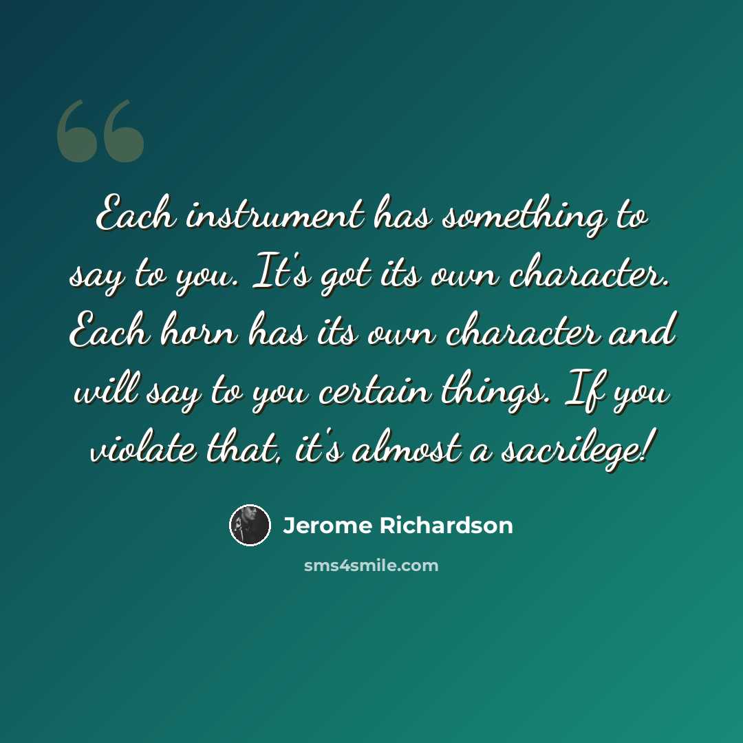 “Each instrument has something to say to you. It's got its own character. Each horn has its own character and will say to you certain things. If you violate that, it's almost a sacrilege!” quote by Jerome Richardson