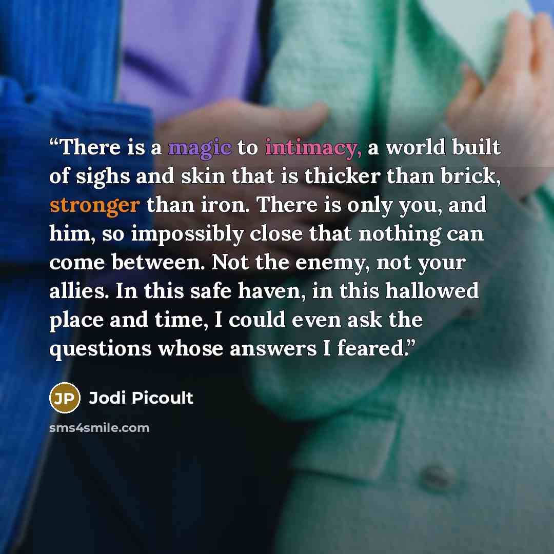 “There is a magic to intimacy, a world built of sighs and skin that is thicker than brick, stronger than iron. There is only you, and him, so impossibly close that nothing can come between. Not the enemy, not your allies. In this safe haven, in this hallowed place and time, I could even ask the…” quote by Jodi Picoult