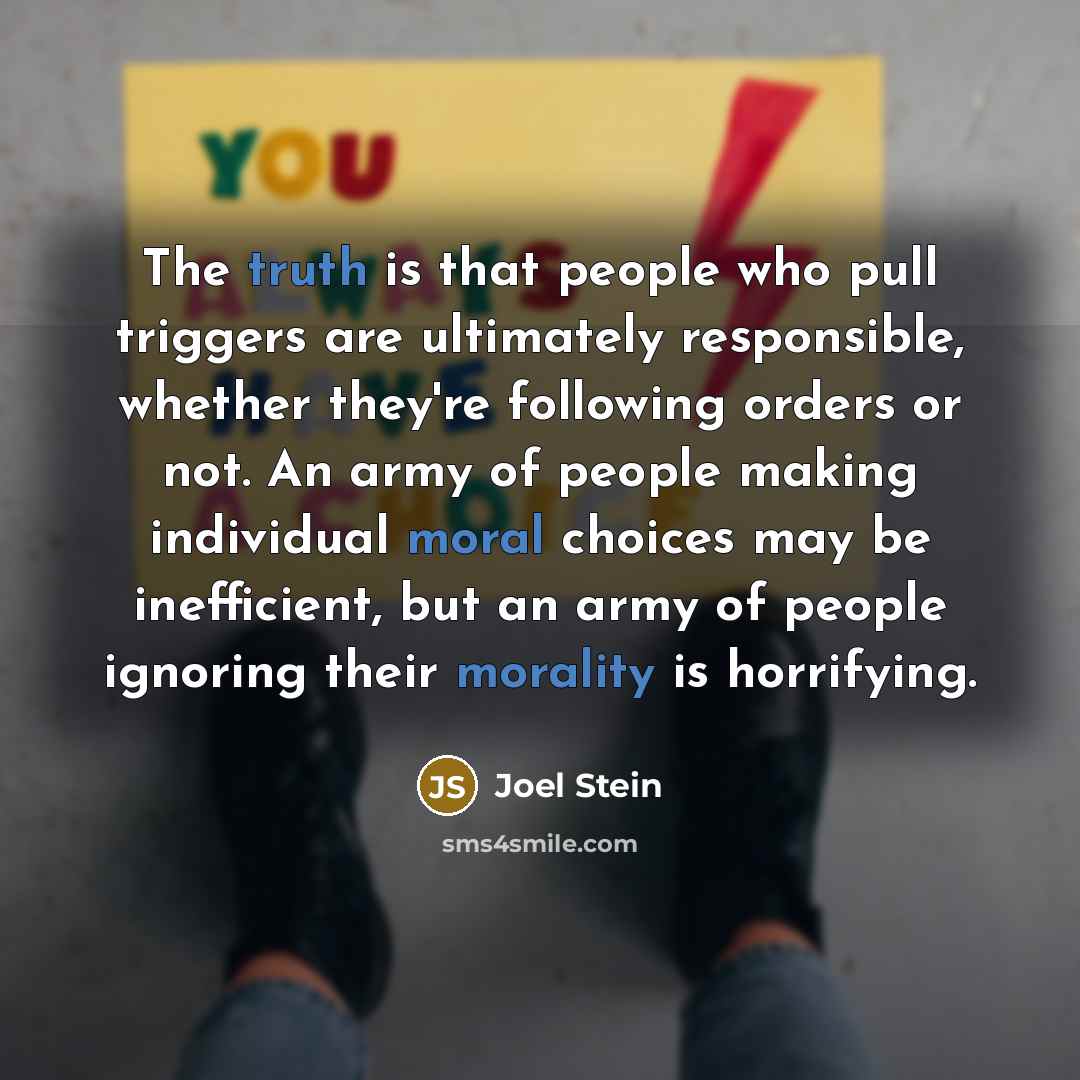 “The truth is that people who pull triggers are ultimately responsible, whether they're following orders or not. An army of people making individual moral choices may be inefficient, but an army of people ignoring their morality is horrifying.” quote by Joel Stein