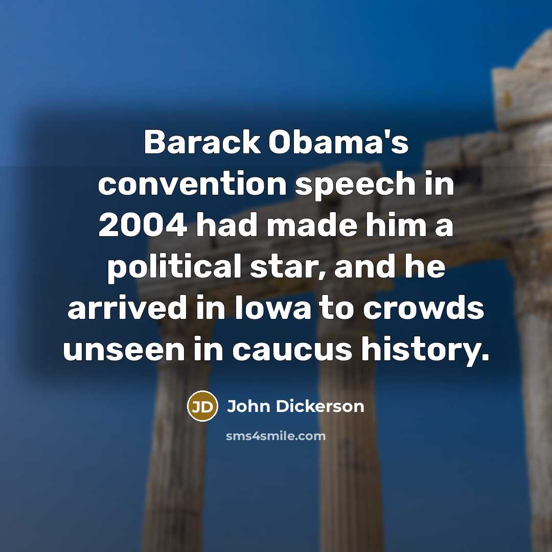 “Barack Obama's convention speech in 2004 had made him a political star, and he arrived in Iowa to crowds unseen in caucus history.” quote by John Dickerson