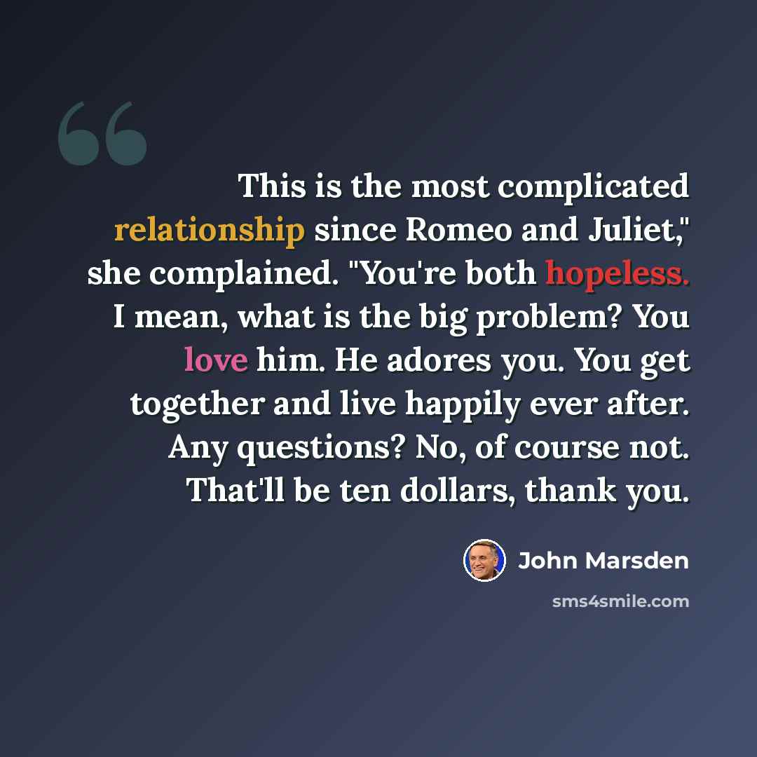 “This is the most complicated relationship since Romeo and Juliet," she complained. "You're both hopeless. I mean, what is the big problem? You love him. He adores you. You get together and live happily ever after. Any questions? No, of course not. That'll be ten dollars, thank you.” quote by John Marsden