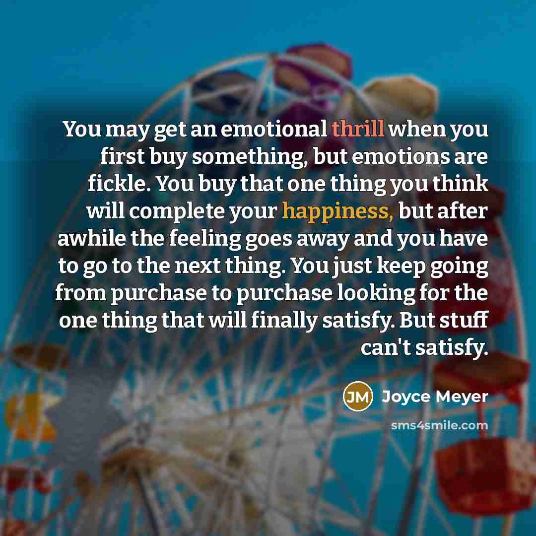 “You may get an emotional thrill when you first buy something, but emotions are fickle. You buy that one thing you think will complete your happiness, but after awhile the feeling goes away and you have to go to the next thing. You just keep going from purchase to purchase looking for the one thing…” quote by Joyce Meyer