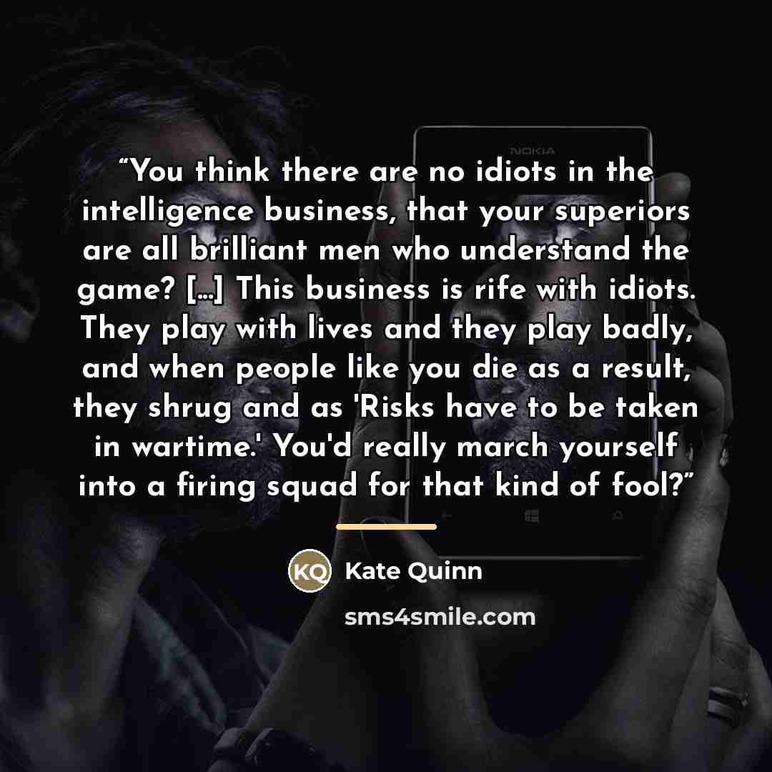 “You think there are no idiots in the intelligence business, that your superiors are all brilliant men who understand the game? [...] This business is rife with idiots. They play with lives and they play badly, and when people like you die as a result, they shrug and as 'Risks have to be taken in…” quote by Kate Quinn