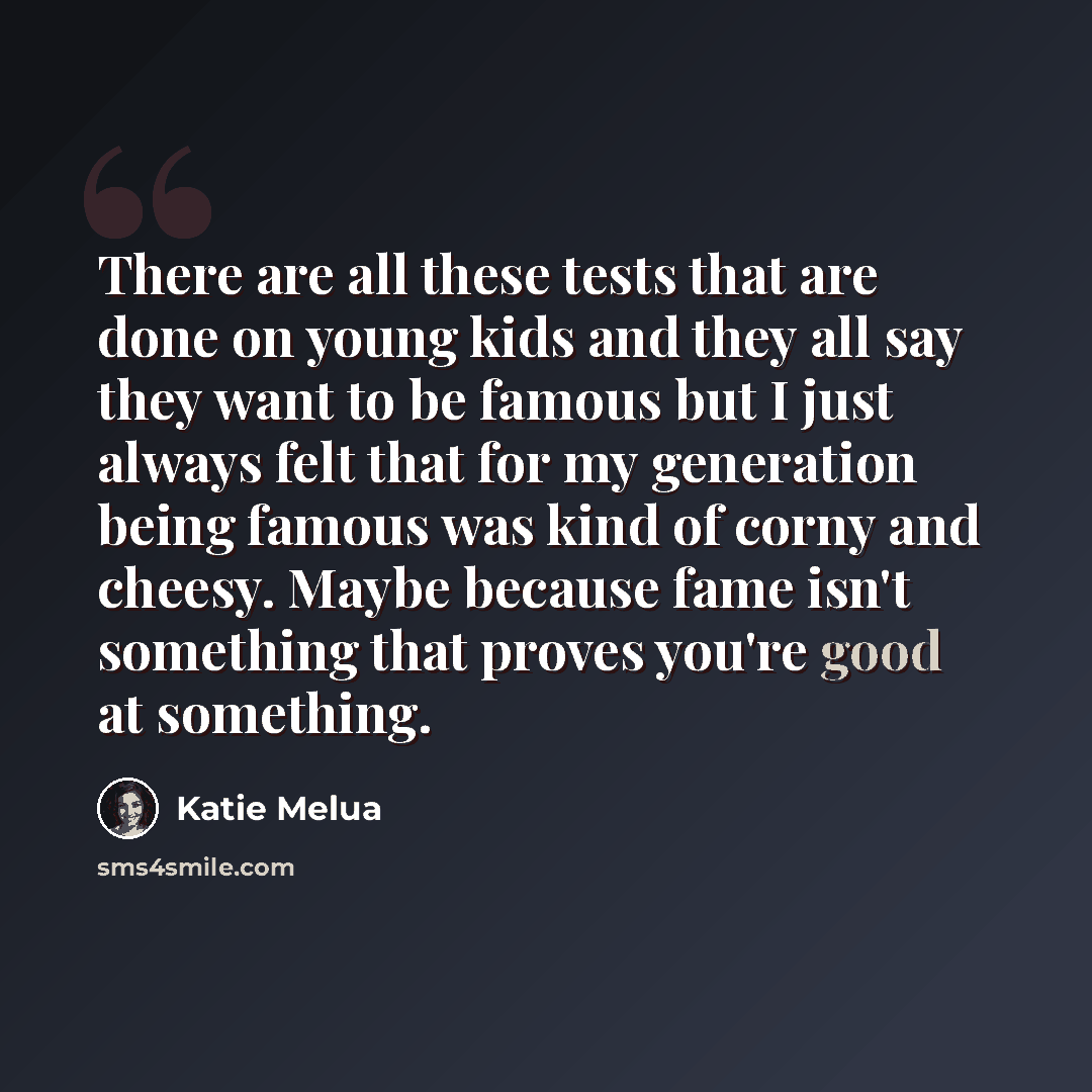 “There are all these tests that are done on young kids and they all say they want to be famous but I just always felt that for my generation being famous was kind of corny and cheesy. Maybe because fame isn't something that proves you're good at something.” quote by Katie Melua