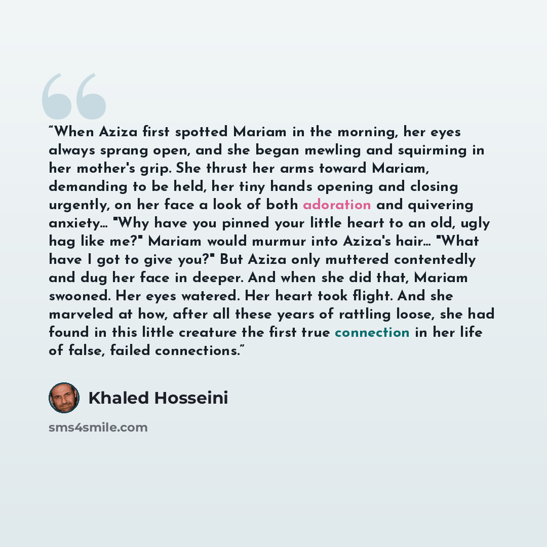 “When Aziza first spotted Mariam in the morning, her eyes always sprang open, and she began mewling and squirming in her mother's grip. She thrust her arms toward Mariam, demanding to be held, her tiny hands opening and closing urgently, on her face a look of both adoration and quivering anxiety…” quote by Khaled Hosseini