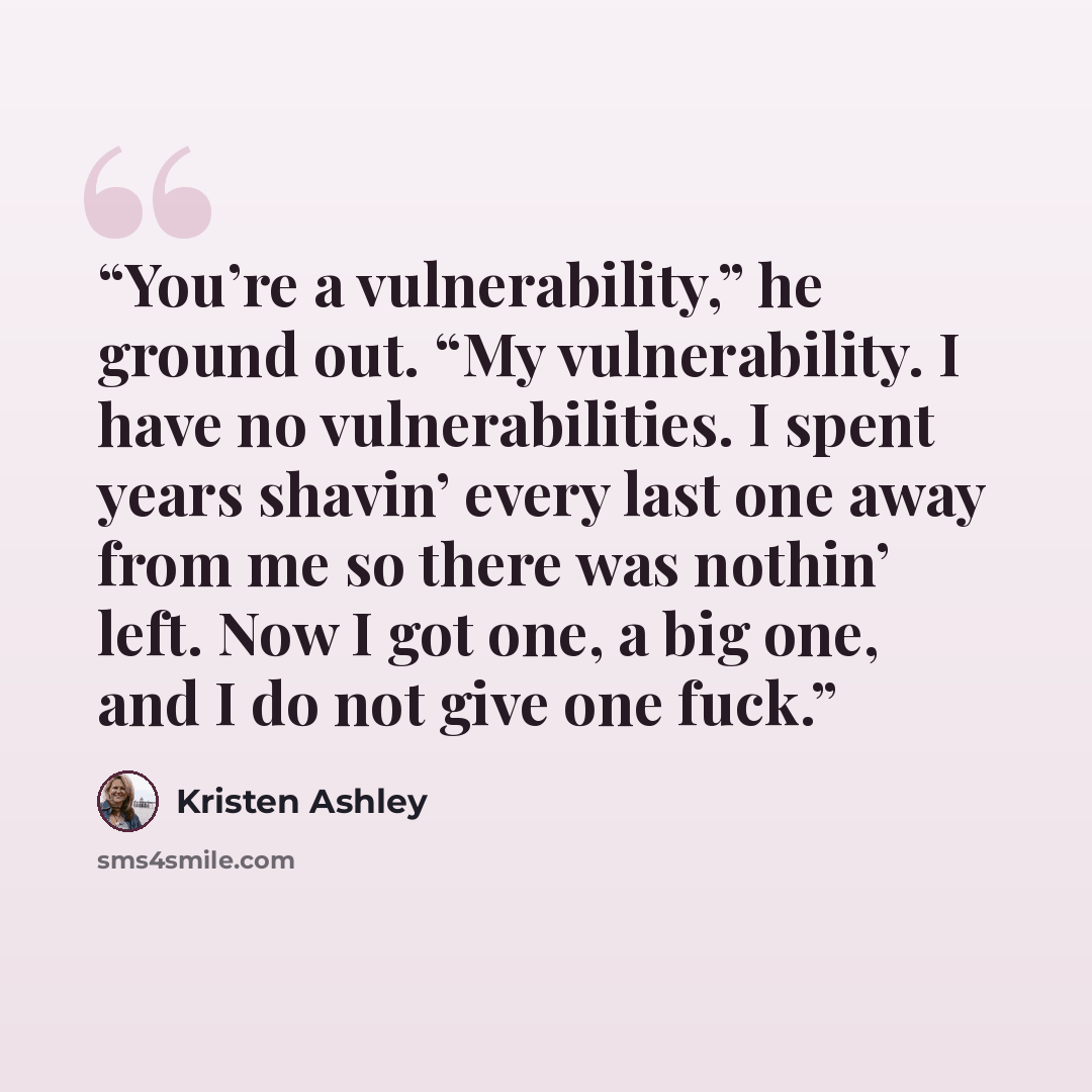 “You’re a vulnerability,” he ground out. “My vulnerability. I have no vulnerabilities. I spent years shavin’ every last one away from me so there was nothin’ left. Now I got one, a big one, and I do not give one fuck.” quote by Kristen Ashley