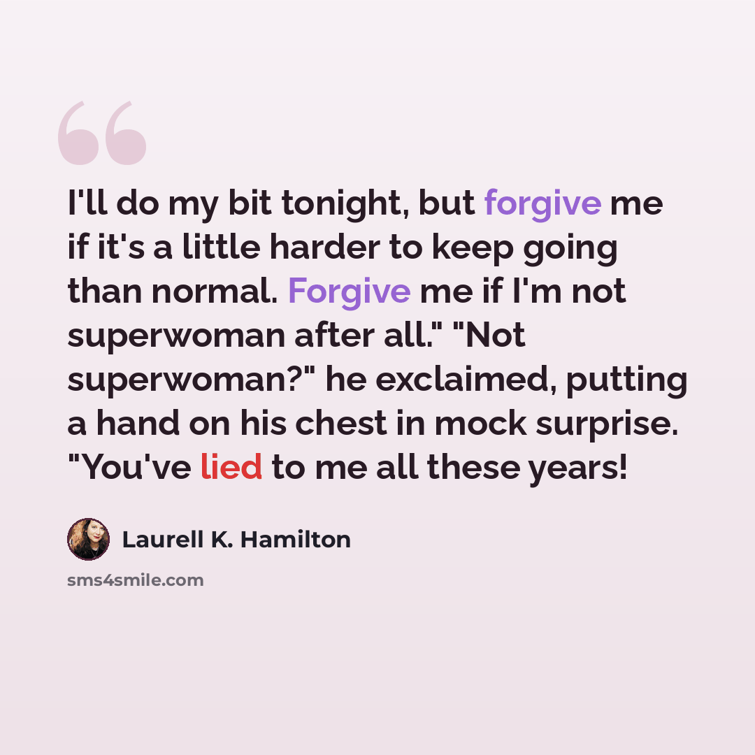 “I'll do my bit tonight, but forgive me if it's a little harder to keep going than normal. Forgive me if I'm not superwoman after all." "Not superwoman?" he exclaimed, putting a hand on his chest in mock surprise. "You've lied to me all these years!” quote by Laurell K. Hamilton