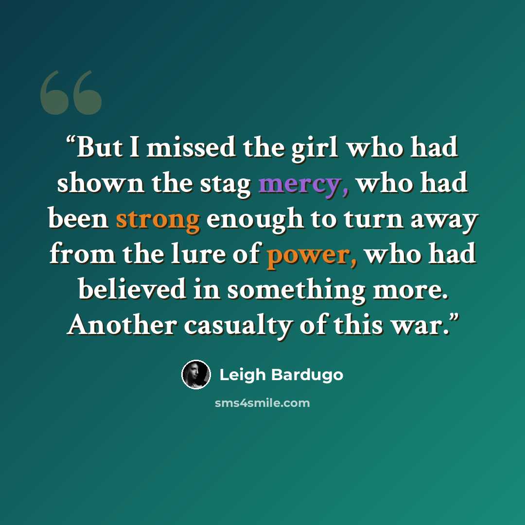 “But I missed the girl who had shown the stag mercy, who had been strong enough to turn away from the lure of power, who had believed in something more. Another casualty of this war.” quote by Leigh Bardugo