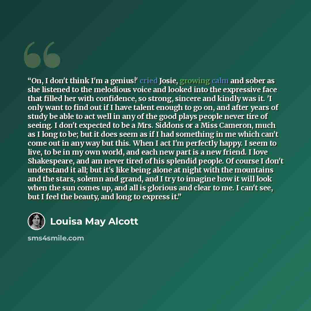 “On, I don't think I'm a genius!' cried Josie, growing calm and sober as she listened to the melodious voice and looked into the expressive face that filled her with confidence, so strong, sincere and kindly was it. 'I only want to find out if I have talent enough to go on, and after years of study…” quote by Louisa May Alcott