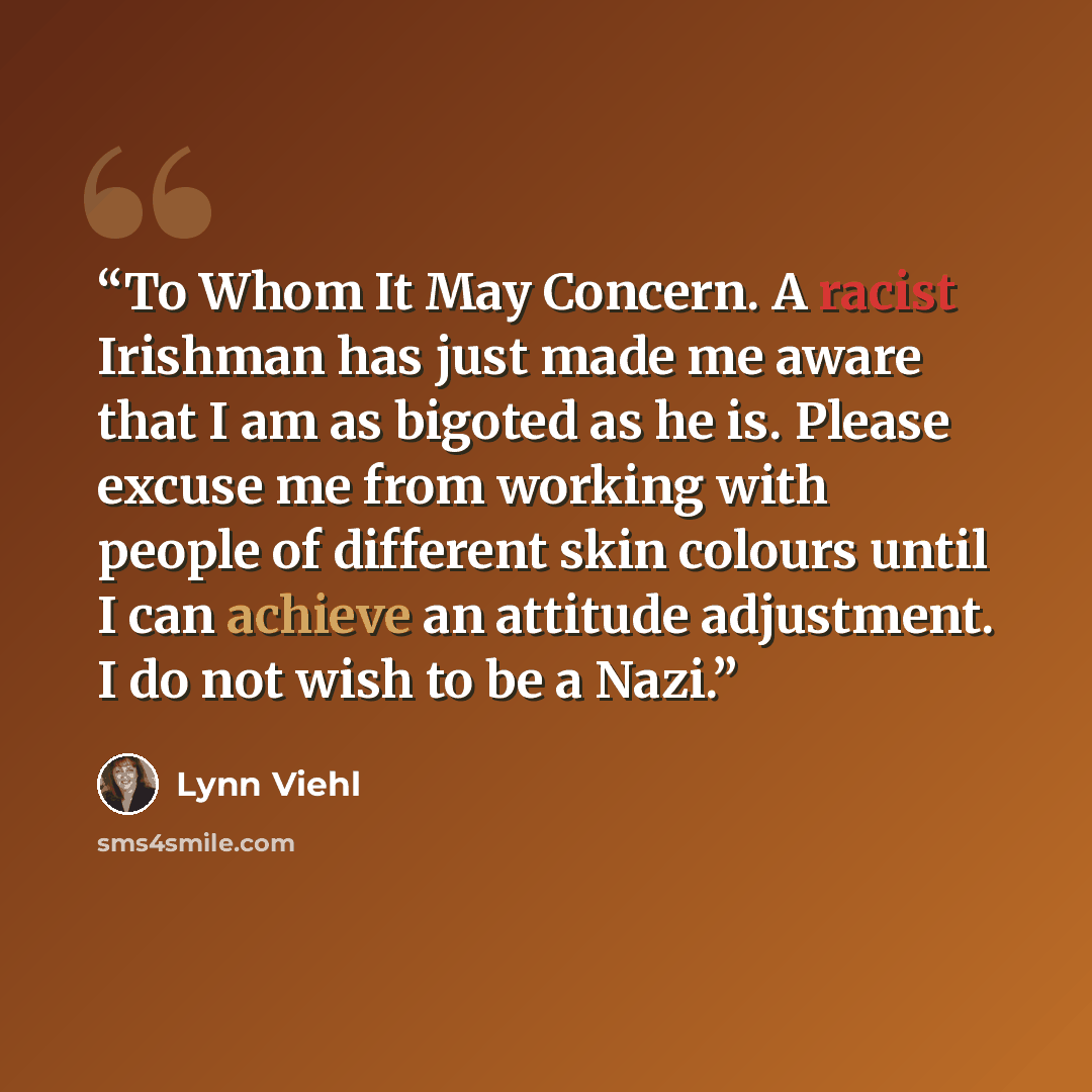 “To Whom It May Concern. A racist Irishman has just made me aware that I am as bigoted as he is. Please excuse me from working with people of different skin colours until I can achieve an attitude adjustment. I do not wish to be a Nazi.” quote by Lynn Viehl
