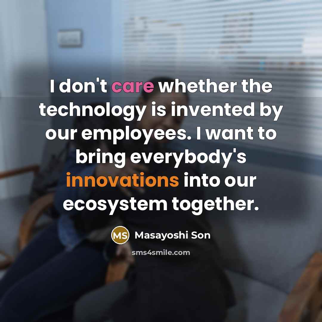“I don't care whether the technology is invented by our employees. I want to bring everybody's innovations into our ecosystem together.” quote by Masayoshi Son