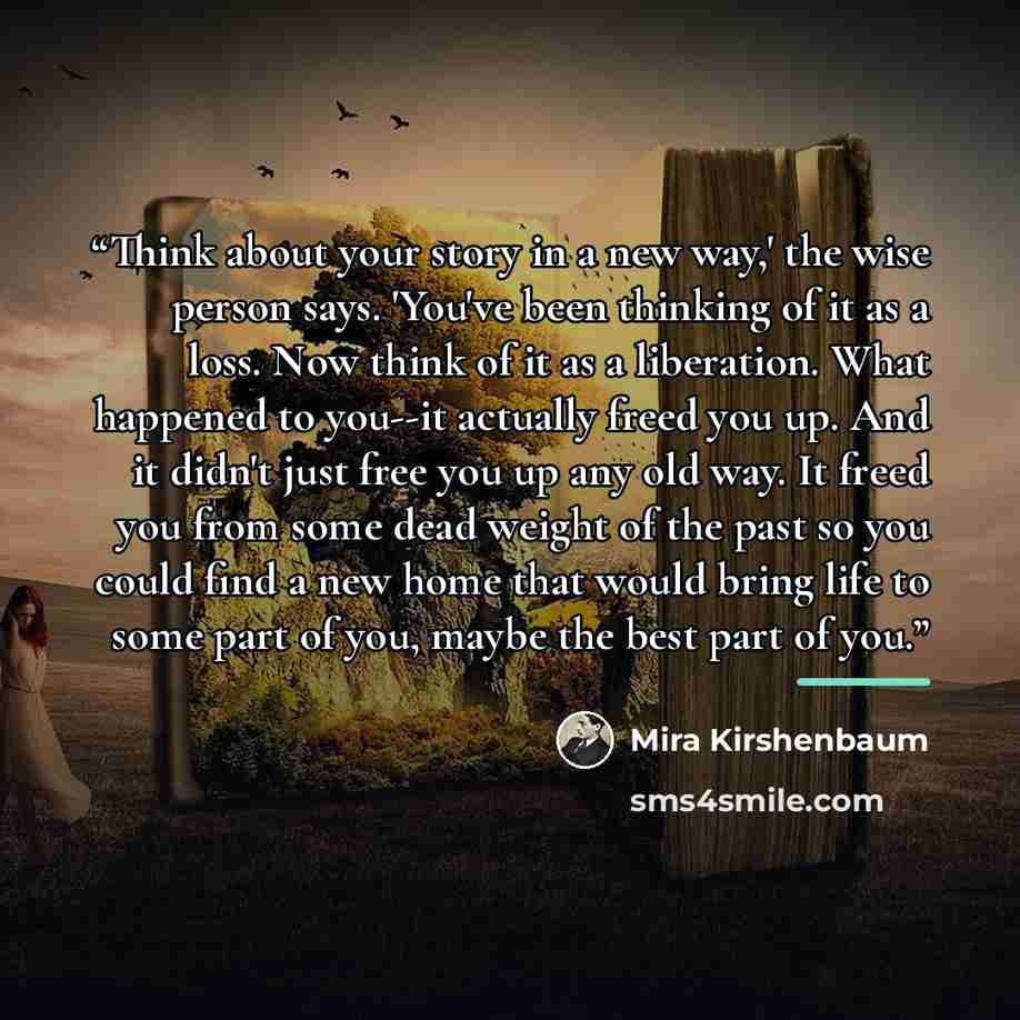 “Think about your story in a new way,' the wise person says. 'You've been thinking of it as a loss. Now think of it as a liberation. What happened to you--it actually freed you up. And it didn't just free you up any old way. It freed you from some dead weight of the past so you could find a new…” quote by Mira Kirshenbaum