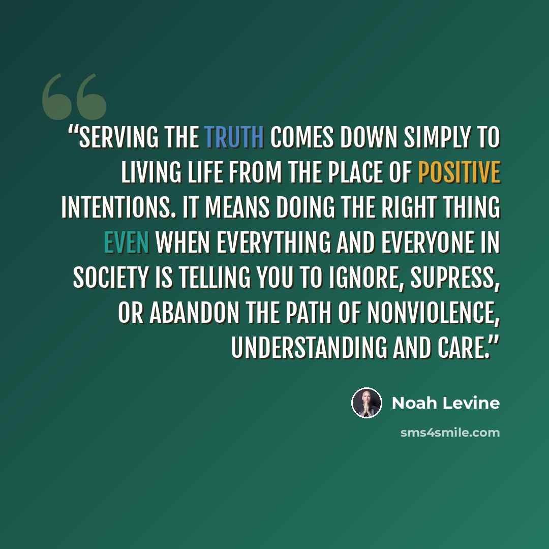 “Serving the truth comes down simply to living life from the place of positive intentions. It means doing the right thing even when everything and everyone in society is telling you to ignore, supress, or abandon the path of nonviolence, understanding and care.” quote by Noah Levine