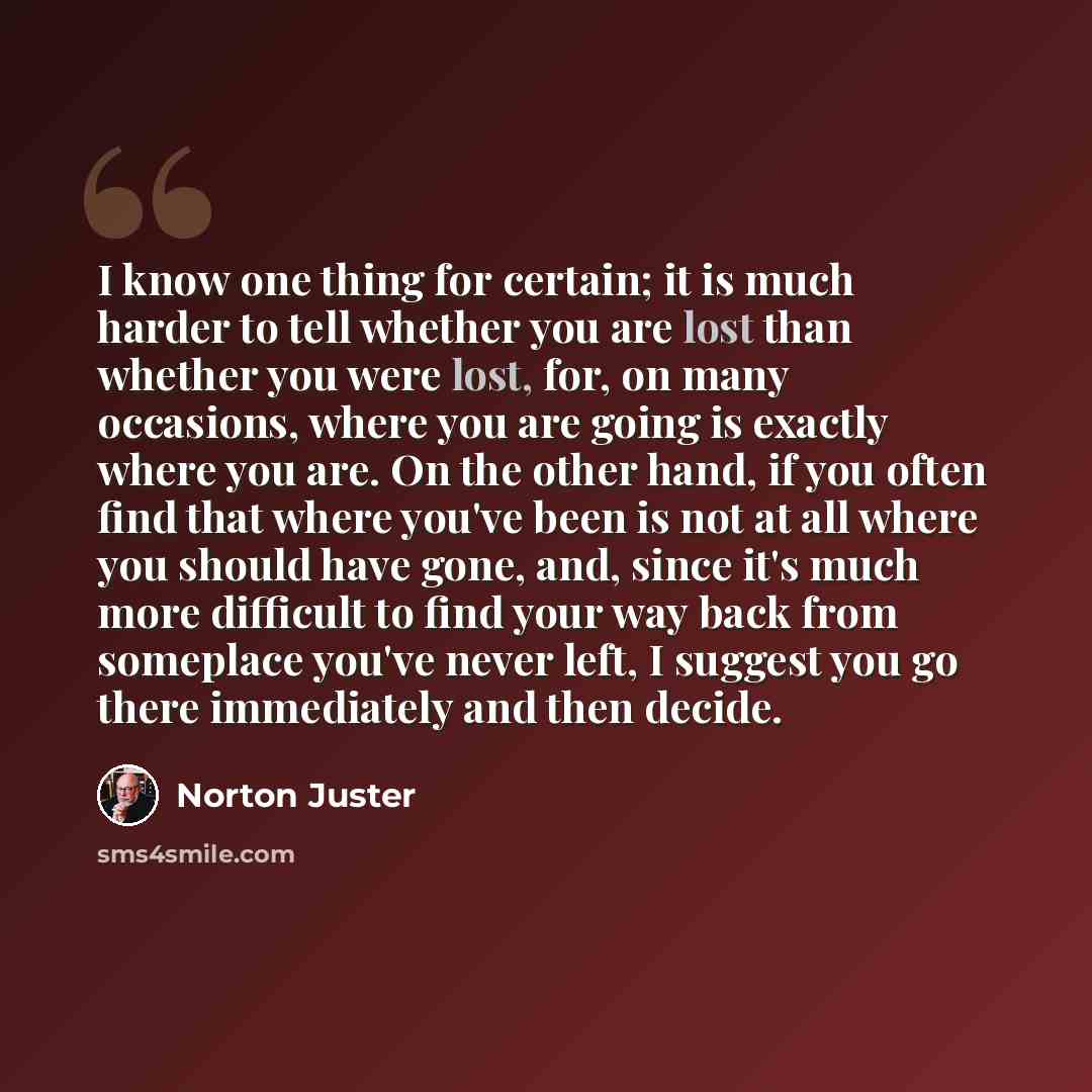 “I know one thing for certain; it is much harder to tell whether you are lost than whether you were lost, for, on many occasions, where you are going is exactly where you are. On the other hand, if you often find that where you've been is not at all where you should have gone, and, since it's much…” quote by Norton Juster