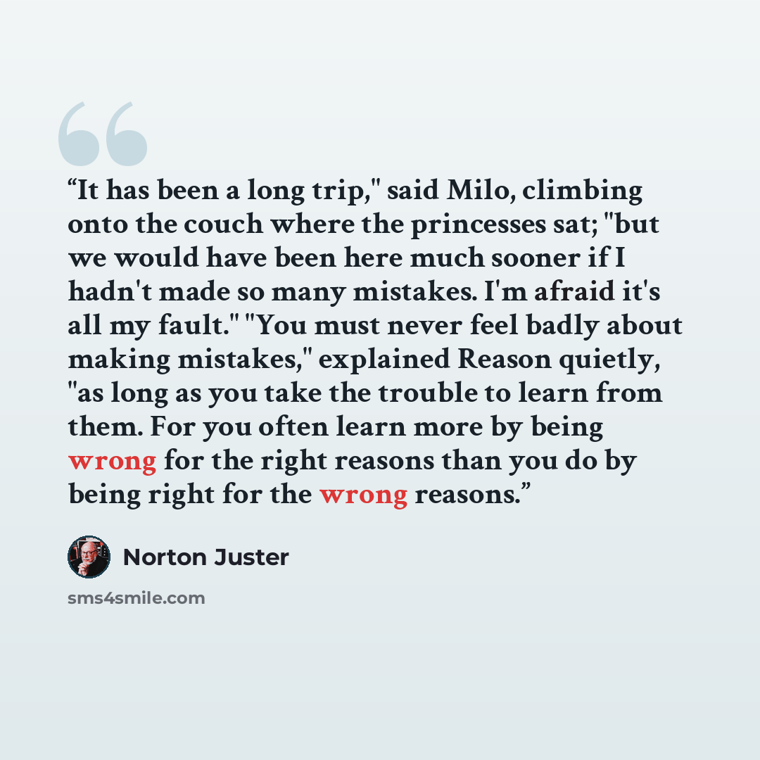 “It has been a long trip," said Milo, climbing onto the couch where the princesses sat; "but we would have been here much sooner if I hadn't made so many mistakes. I'm afraid it's all my fault." "You must never feel badly about making mistakes," explained Reason quietly, "as long as you take the…” quote by Norton Juster