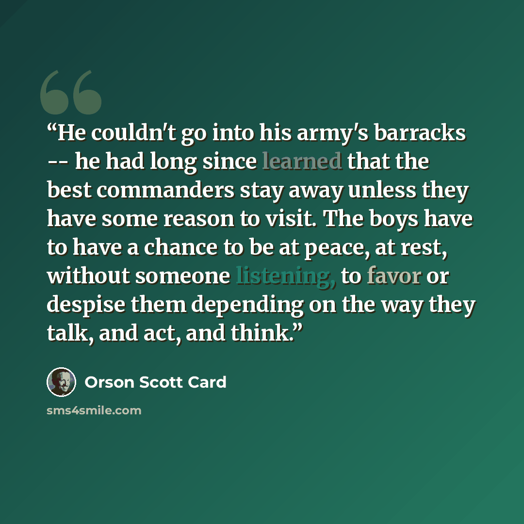 “He couldn't go into his army's barracks -- he had long since learned that the best commanders stay away unless they have some reason to visit. The boys have to have a chance to be at peace, at rest, without someone listening, to favor or despise them depending on the way they talk, and act, and…” quote by Orson Scott Card
