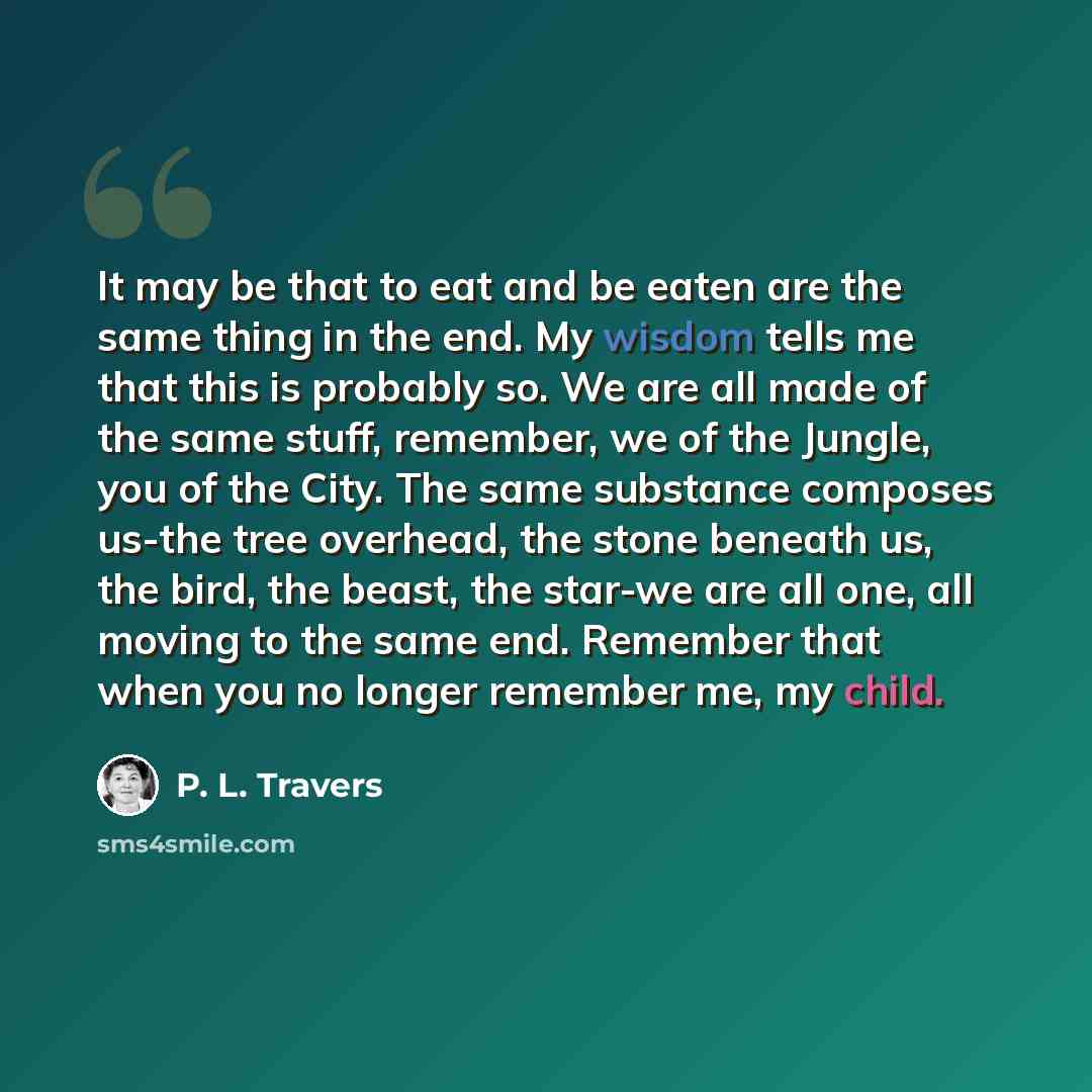 “It may be that to eat and be eaten are the same thing in the end. My wisdom tells me that this is probably so. We are all made of the same stuff, remember, we of the Jungle, you of the City. The same substance composes us-the tree overhead, the stone beneath us, the bird, the beast, the star-we…” quote by P. L. Travers