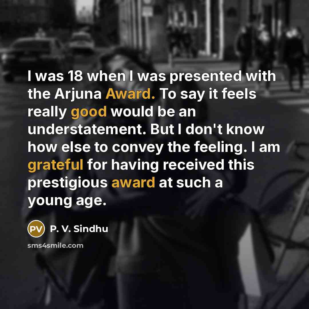 “I was 18 when I was presented with the Arjuna Award. To say it feels really good would be an understatement. But I don't know how else to convey the feeling. I am grateful for having received this prestigious award at such a young age.” quote by P. V. Sindhu