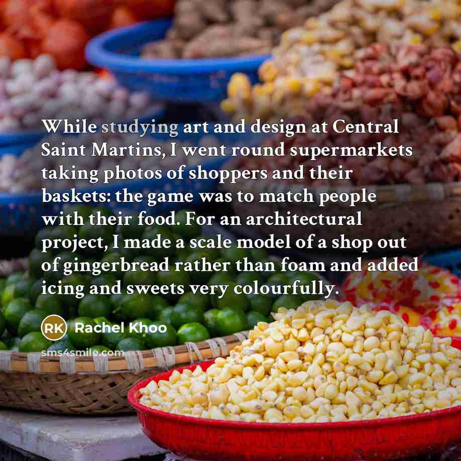 “While studying art and design at Central Saint Martins, I went round supermarkets taking photos of shoppers and their baskets: the game was to match people with their food. For an architectural project, I made a scale model of a shop out of gingerbread rather than foam and added icing and sweets…” quote by Rachel Khoo