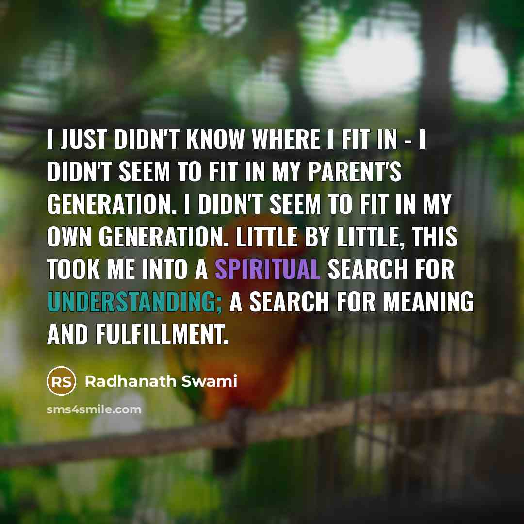 “I just didn't know where I fit in - I didn't seem to fit in my parent's generation. I didn't seem to fit in my own generation. Little by little, this took me into a spiritual search for understanding; a search for meaning and fulfillment.” quote by Radhanath Swami